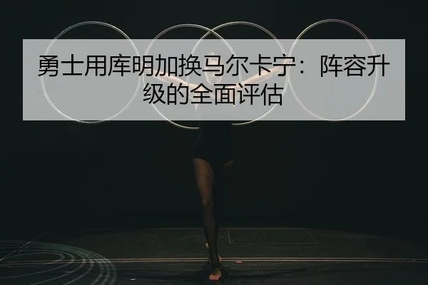 勇士用库明加换马尔卡宁：阵容升级的全面评估